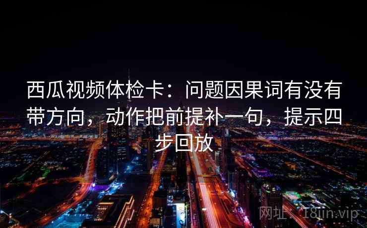 西瓜视频体检卡：问题因果词有没有带方向，动作把前提补一句，提示四步回放