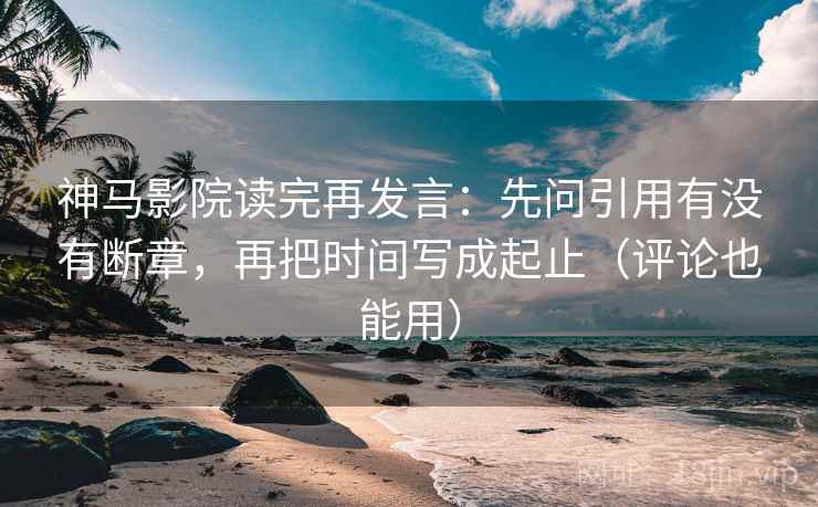 神马影院读完再发言：先问引用有没有断章，再把时间写成起止（评论也能用）