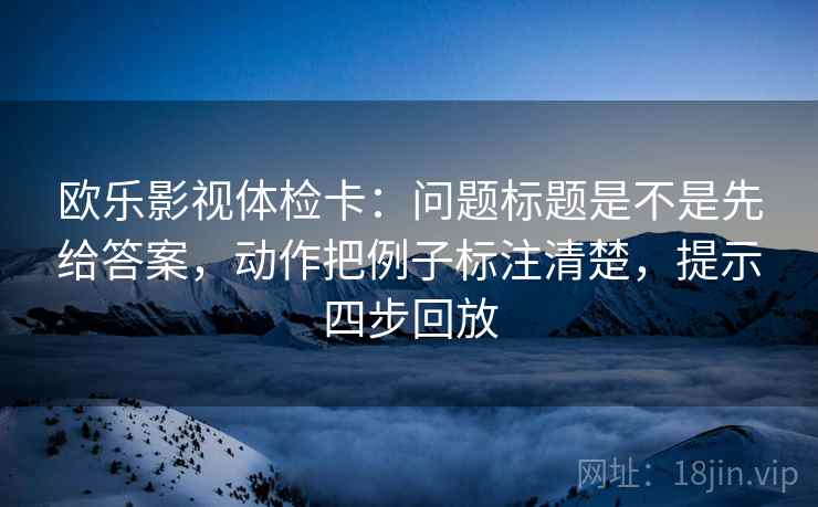 欧乐影视体检卡：问题标题是不是先给答案，动作把例子标注清楚，提示四步回放