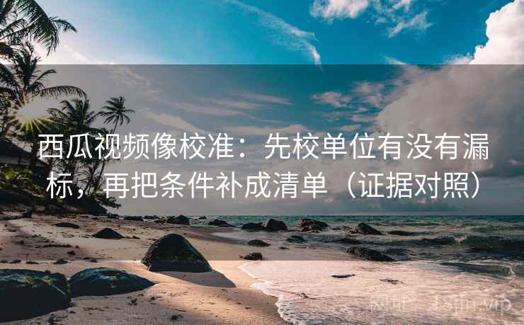西瓜视频像校准：先校单位有没有漏标，再把条件补成清单（证据对照）