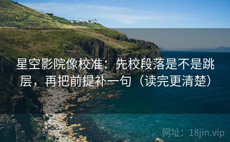 星空影院像校准：先校段落是不是跳层，再把前提补一句（读完更清楚）
