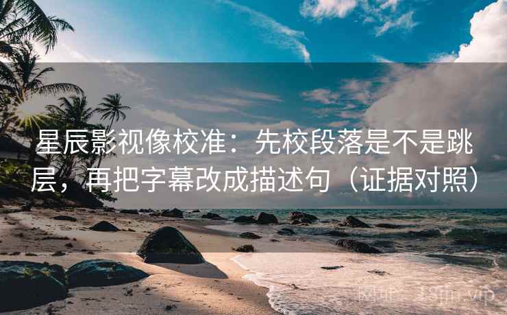 星辰影视像校准：先校段落是不是跳层，再把字幕改成描述句（证据对照）