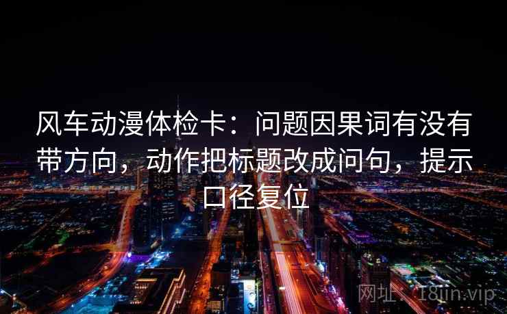 风车动漫体检卡：问题因果词有没有带方向，动作把标题改成问句，提示口径复位