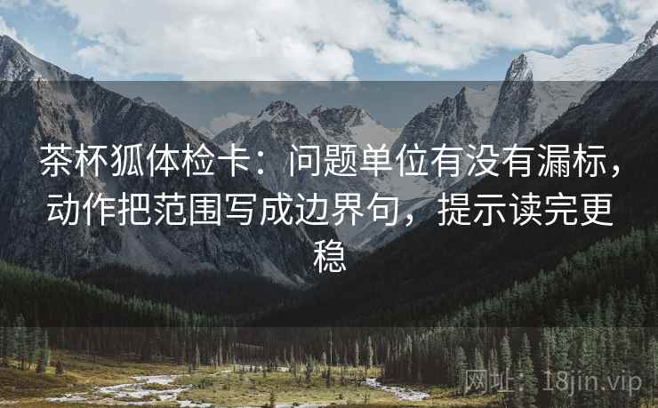 茶杯狐体检卡：问题单位有没有漏标，动作把范围写成边界句，提示读完更稳