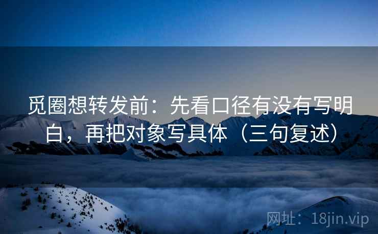 觅圈想转发前：先看口径有没有写明白，再把对象写具体（三句复述）