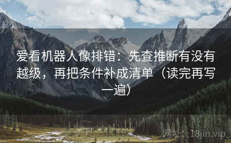 爱看机器人像排错：先查推断有没有越级，再把条件补成清单（读完再写一遍）