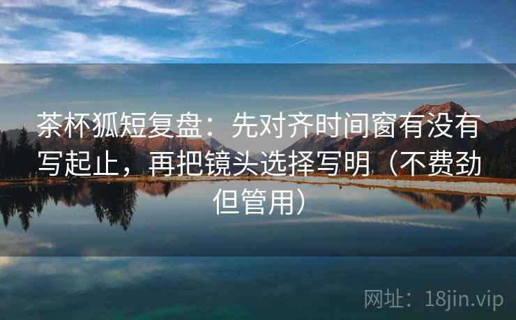茶杯狐短复盘：先对齐时间窗有没有写起止，再把镜头选择写明（不费劲但管用）