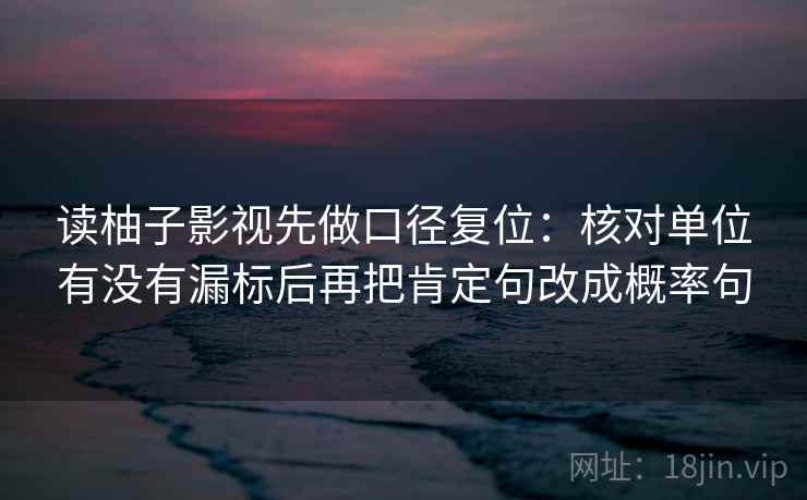 读柚子影视先做口径复位：核对单位有没有漏标后再把肯定句改成概率句