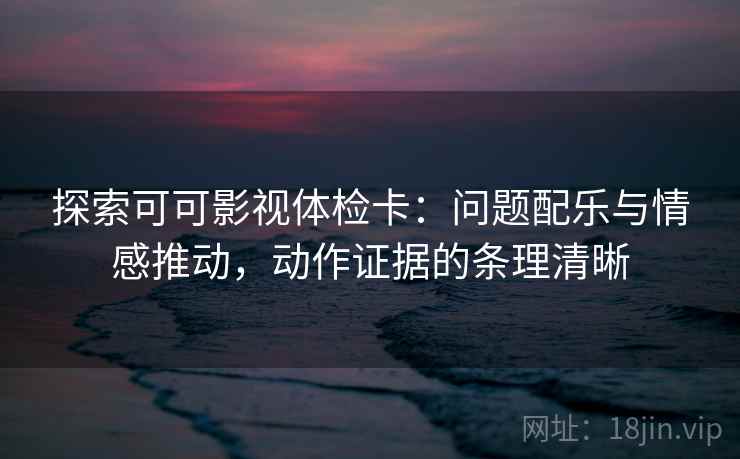 探索可可影视体检卡：问题配乐与情感推动，动作证据的条理清晰