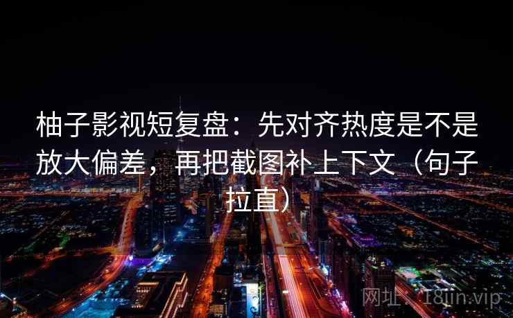 柚子影视短复盘：先对齐热度是不是放大偏差，再把截图补上下文（句子拉直）