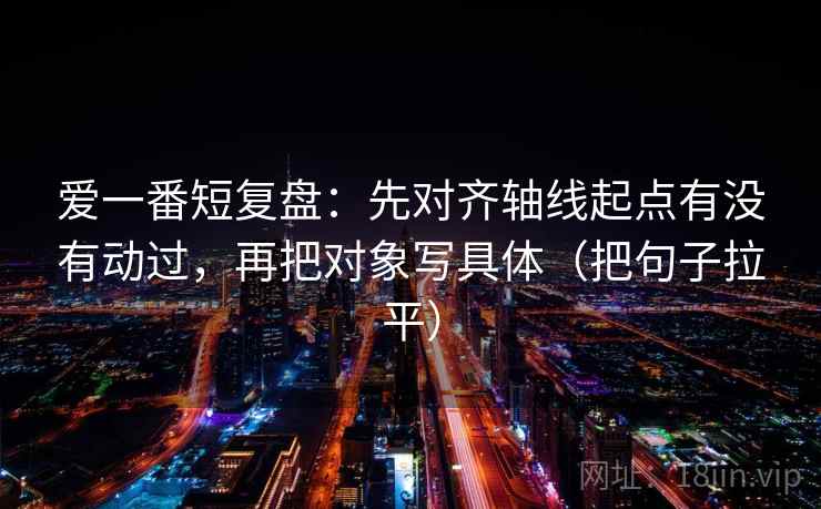 爱一番短复盘：先对齐轴线起点有没有动过，再把对象写具体（把句子拉平）