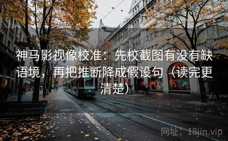 神马影视像校准：先校截图有没有缺语境，再把推断降成假设句（读完更清楚）