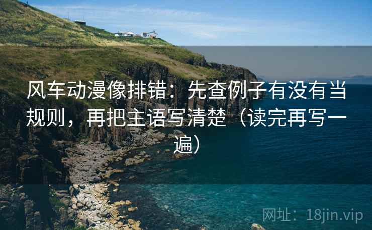 风车动漫像排错：先查例子有没有当规则，再把主语写清楚（读完再写一遍）