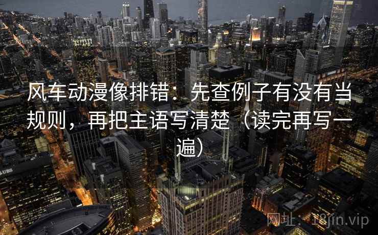 风车动漫像排错：先查例子有没有当规则，再把主语写清楚（读完再写一遍）