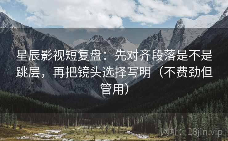 星辰影视短复盘：先对齐段落是不是跳层，再把镜头选择写明（不费劲但管用）