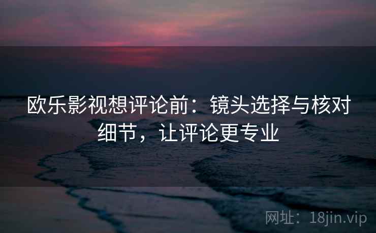 欧乐影视想评论前：镜头选择与核对细节，让评论更专业
