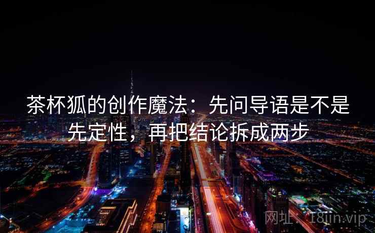茶杯狐的创作魔法:先问导语是不是先定性,再把结论拆成两步 茶杯狐的创作魔法:先问导语是不是先定性,再把结论拆成两步